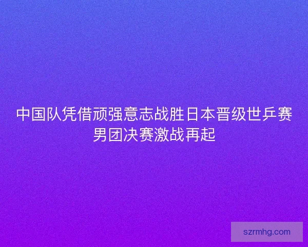 中国队凭借顽强意志战胜日本晋级世乒赛男团决赛激战再起