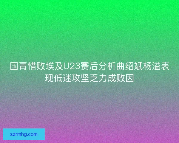 国青惜败埃及U23赛后分析曲绍斌杨溢表现低迷攻坚乏力成败因