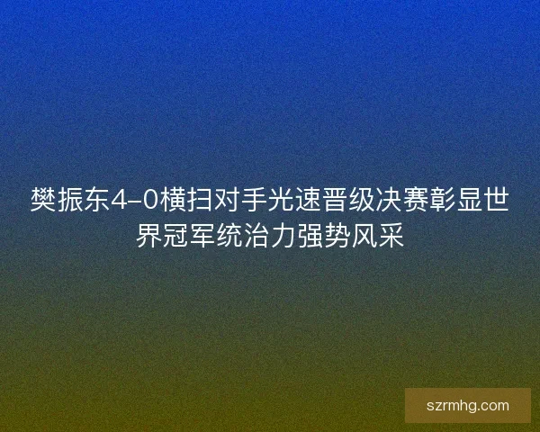 樊振东4-0横扫对手光速晋级决赛彰显世界冠军统治力强势风采