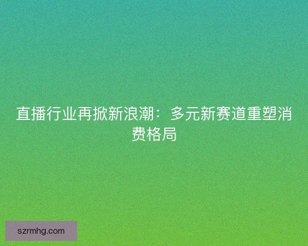 直播行业再掀新浪潮：多元新赛道重塑消费格局